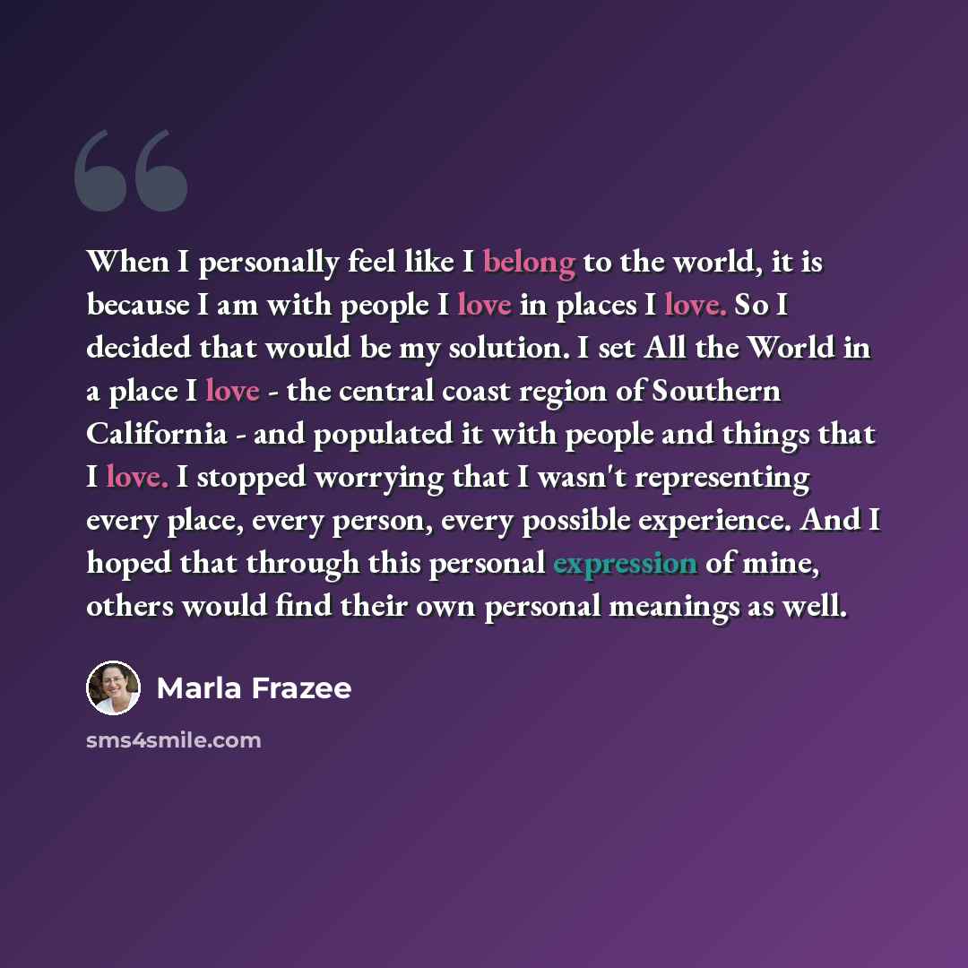 “When I personally feel like I belong to the world, it is because I am with people I love in places I love. So I decided that would be my solution. I set All the World in a place I love - the central coast region of Southern California - and populated it with people and things that I love. I…” quote by Marla Frazee