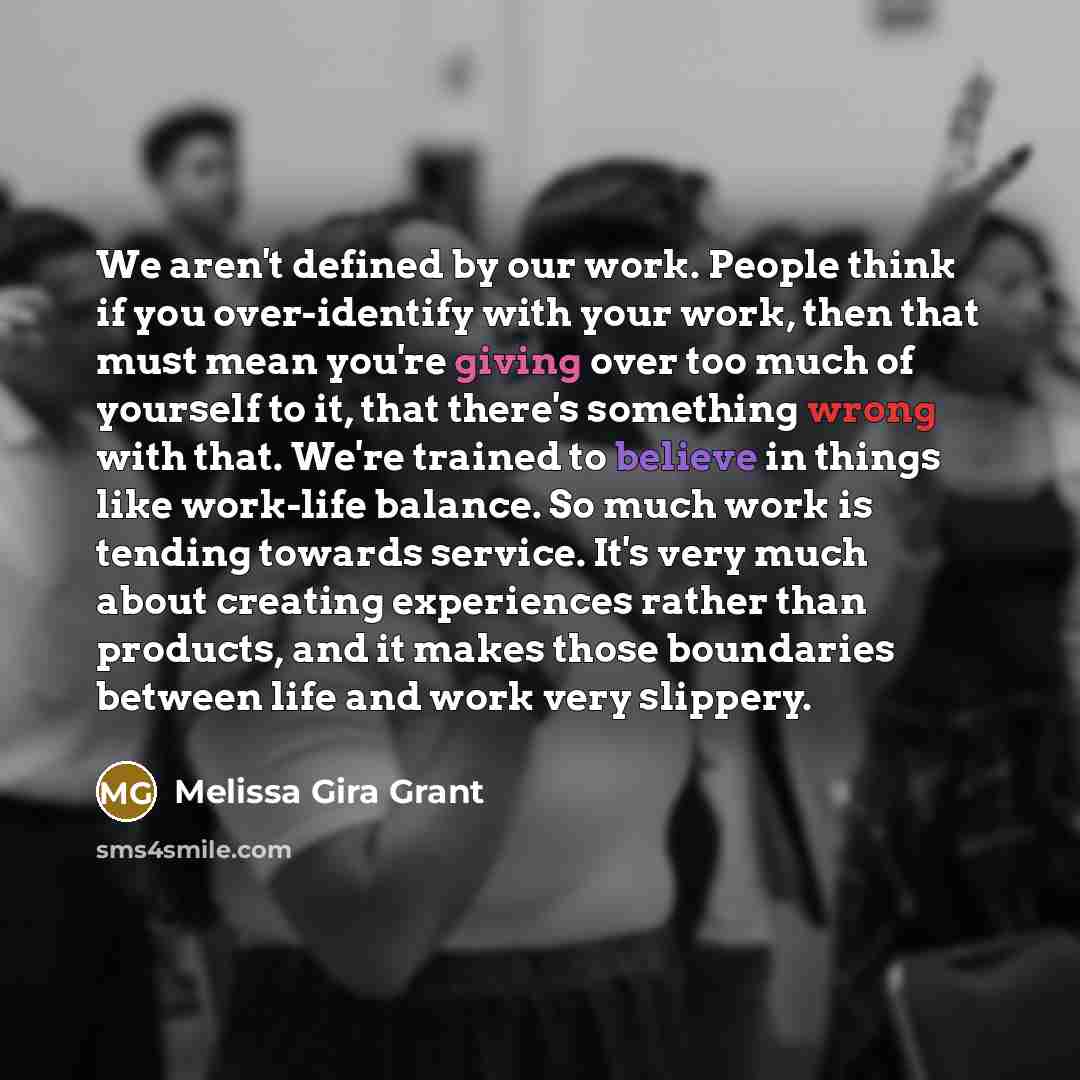 “We aren't defined by our work. People think if you over-identify with your work, then that must mean you're giving over too much of yourself to it, that there's something wrong with that. We're trained to believe in things like work-life balance. So much work is tending towards service. It's very…” quote by Melissa Gira Grant