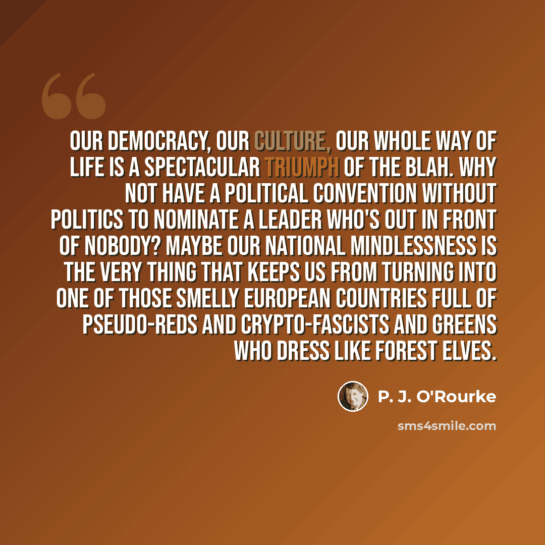 “Our democracy, our culture, our whole way of life is a spectacular triumph of the blah. Why not have a political convention without politics to nominate a leader who's out in front of nobody? Maybe our national mindlessness is the very thing that keeps us from turning into one of those smelly…” quote by P. J. O'Rourke