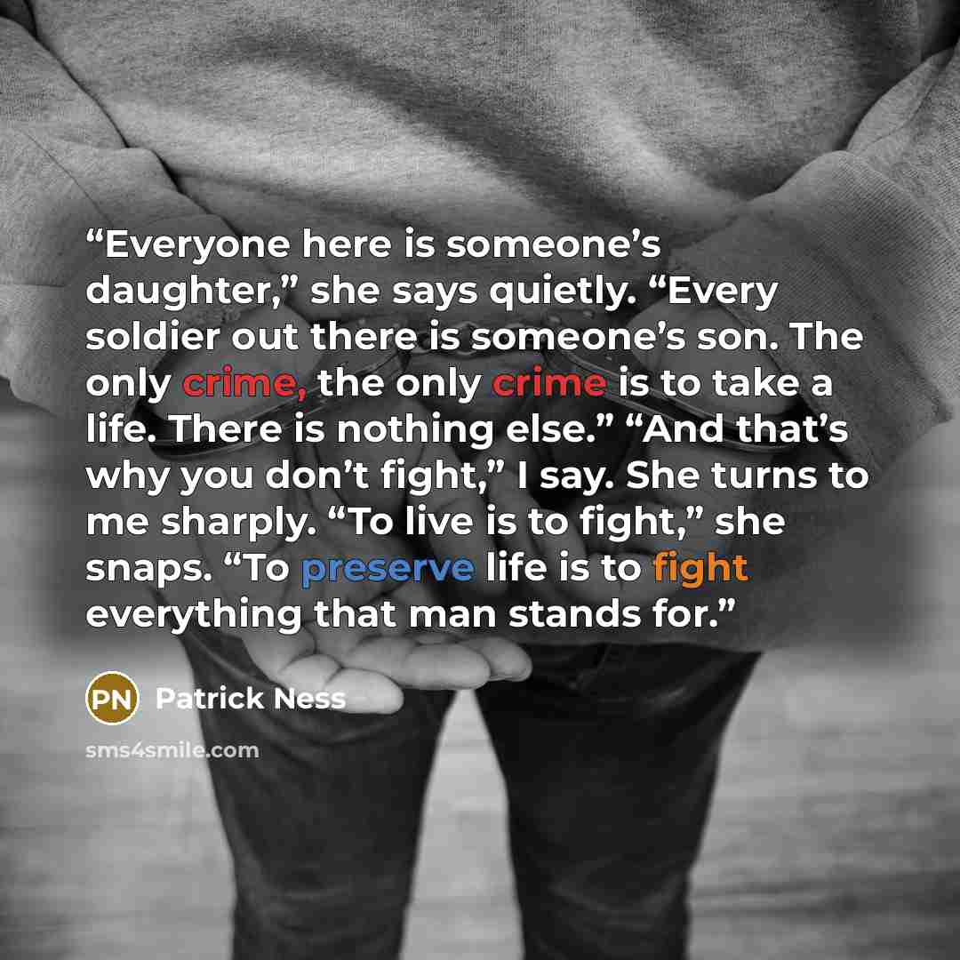 “Everyone here is someone’s daughter,” she says quietly. “Every soldier out there is someone’s son. The only crime, the only crime is to take a life. There is nothing else.” “And that’s why you don’t fight,” I say. She turns to me sharply. “To live is to fight,” she snaps. “To preserve life is to…” quote by Patrick Ness