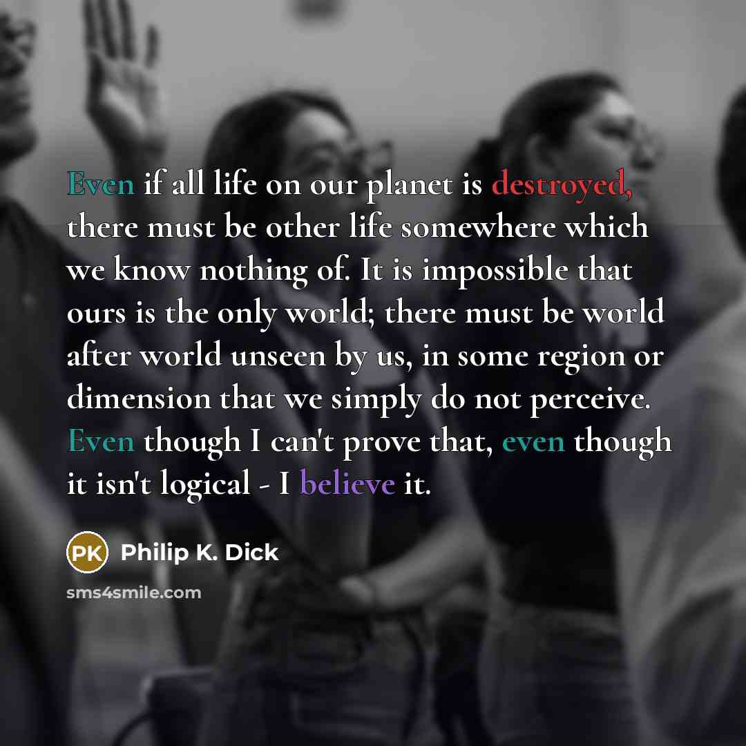 “Even if all life on our planet is destroyed, there must be other life somewhere which we know nothing of. It is impossible that ours is the only world; there must be world after world unseen by us, in some region or dimension that we simply do not perceive. Even though I can't prove that, even…” quote by Philip K. Dick