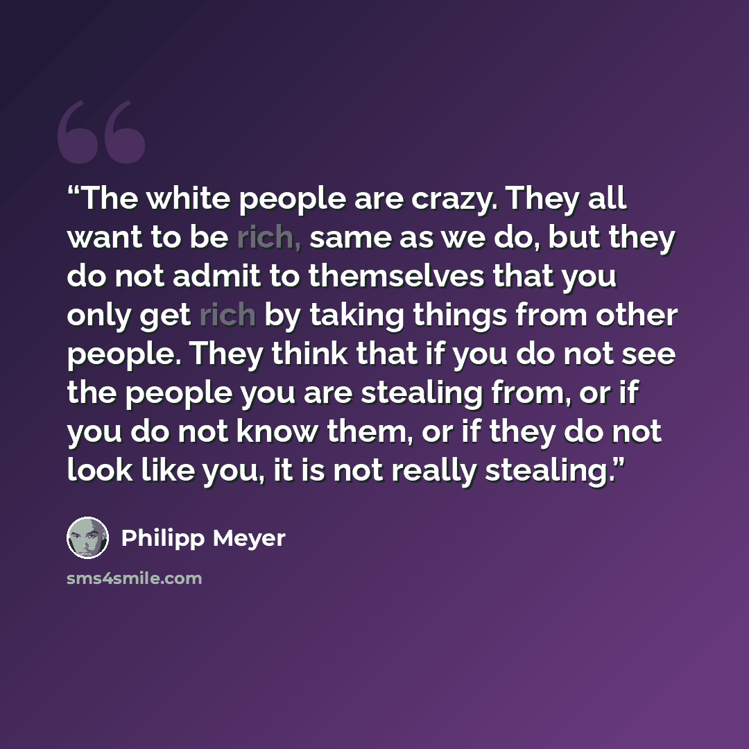 “The white people are crazy. They all want to be rich, same as we do, but they do not admit to themselves that you only get rich by taking things from other people. They think that if you do not see the people you are stealing from, or if you do not know them, or if they do not look like you, it is…” quote by Philipp Meyer