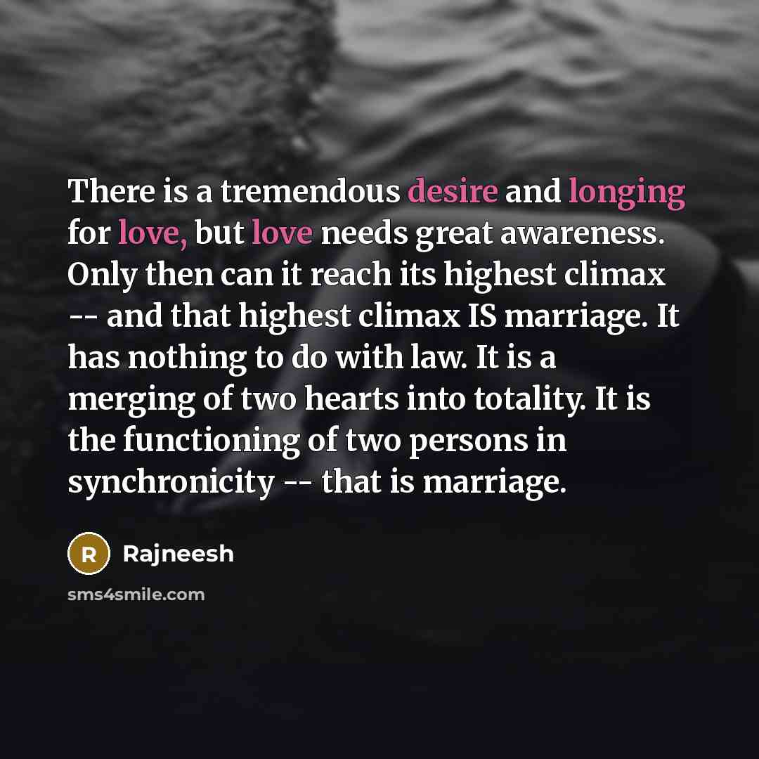 “There is a tremendous desire and longing for love, but love needs great awareness. Only then can it reach its highest climax -- and that highest climax IS marriage. It has nothing to do with law. It is a merging of two hearts into totality. It is the functioning of two persons in synchronicity…” quote by Rajneesh