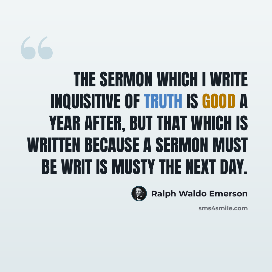 “The sermon which I write inquisitive of truth is good a year after, but that which is written because a sermon must be writ is musty the next day.” quote by Ralph Waldo Emerson