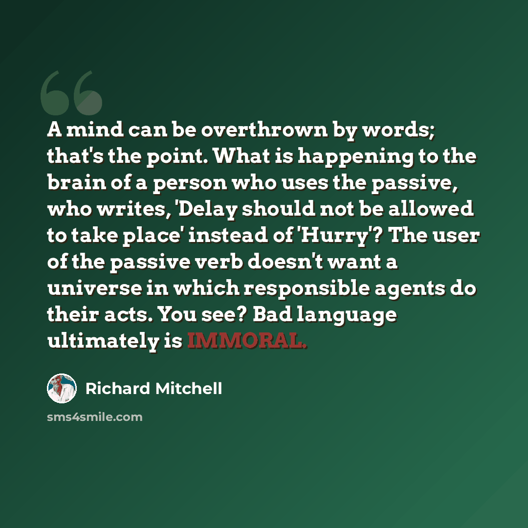 “A mind can be overthrown by words; that's the point. What is happening to the brain of a person who uses the passive, who writes, 'Delay should not be allowed to take place' instead of 'Hurry'? The user of the passive verb doesn't want a universe in which responsible agents do their acts. You see?…” quote by Richard Mitchell
