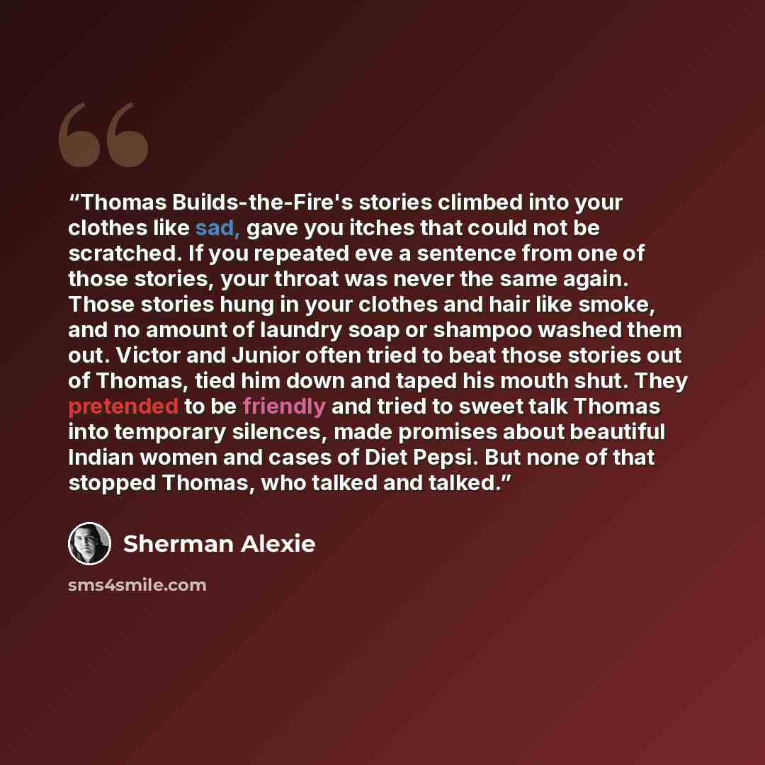“Thomas Builds-the-Fire's stories climbed into your clothes like sad, gave you itches that could not be scratched. If you repeated eve a sentence from one of those stories, your throat was never the same again. Those stories hung in your clothes and hair like smoke, and no amount of laundry soap or…” quote by Sherman Alexie