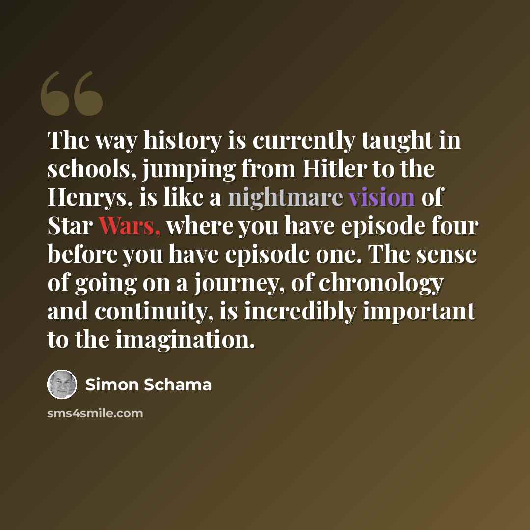 “The way history is currently taught in schools, jumping from Hitler to the Henrys, is like a nightmare vision of Star Wars, where you have episode four before you have episode one. The sense of going on a journey, of chronology and continuity, is incredibly important to the imagination.” quote by Simon Schama
