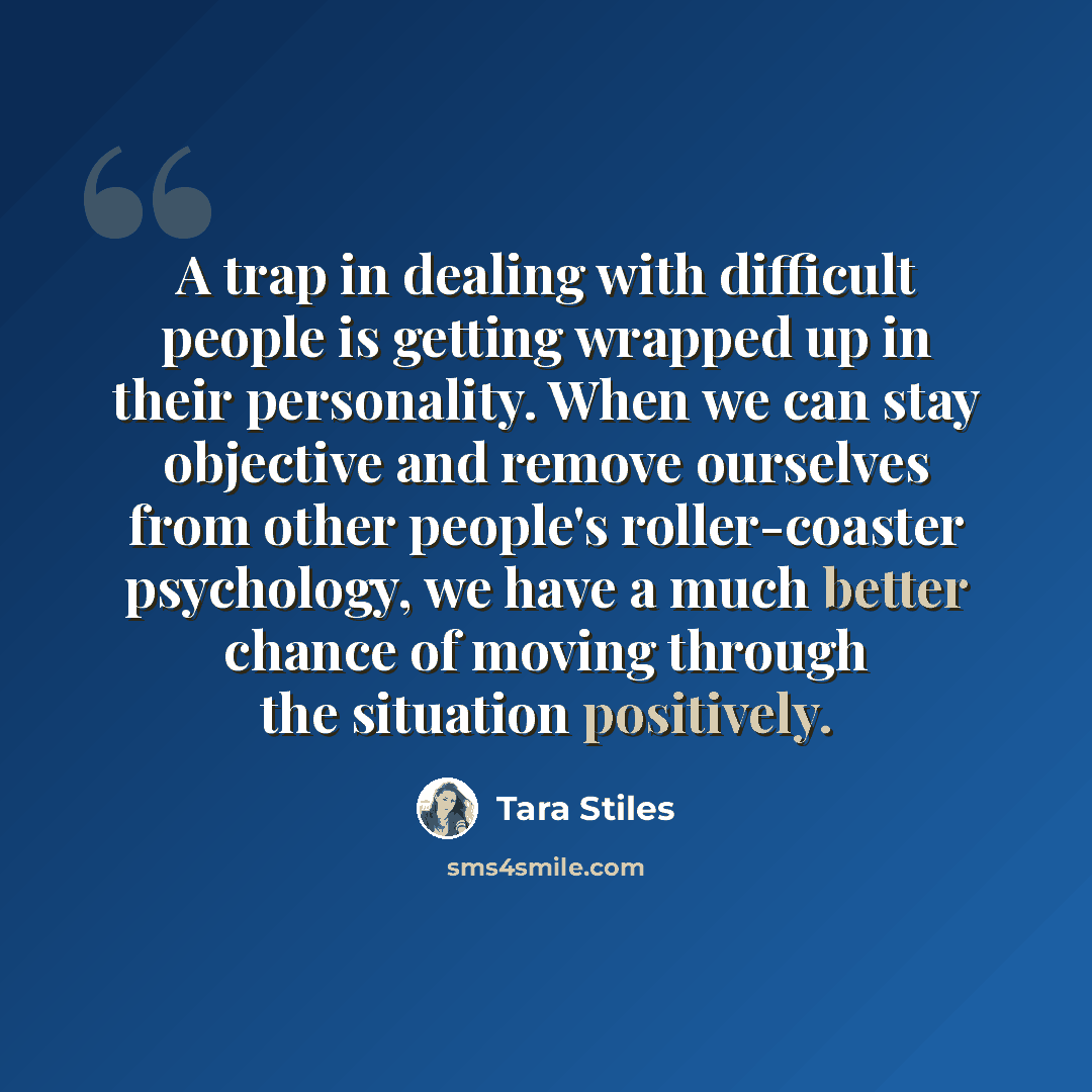“A trap in dealing with difficult people is getting wrapped up in their personality. When we can stay objective and remove ourselves from other people's roller-coaster psychology, we have a much better chance of moving through the situation positively.” quote by Tara Stiles
