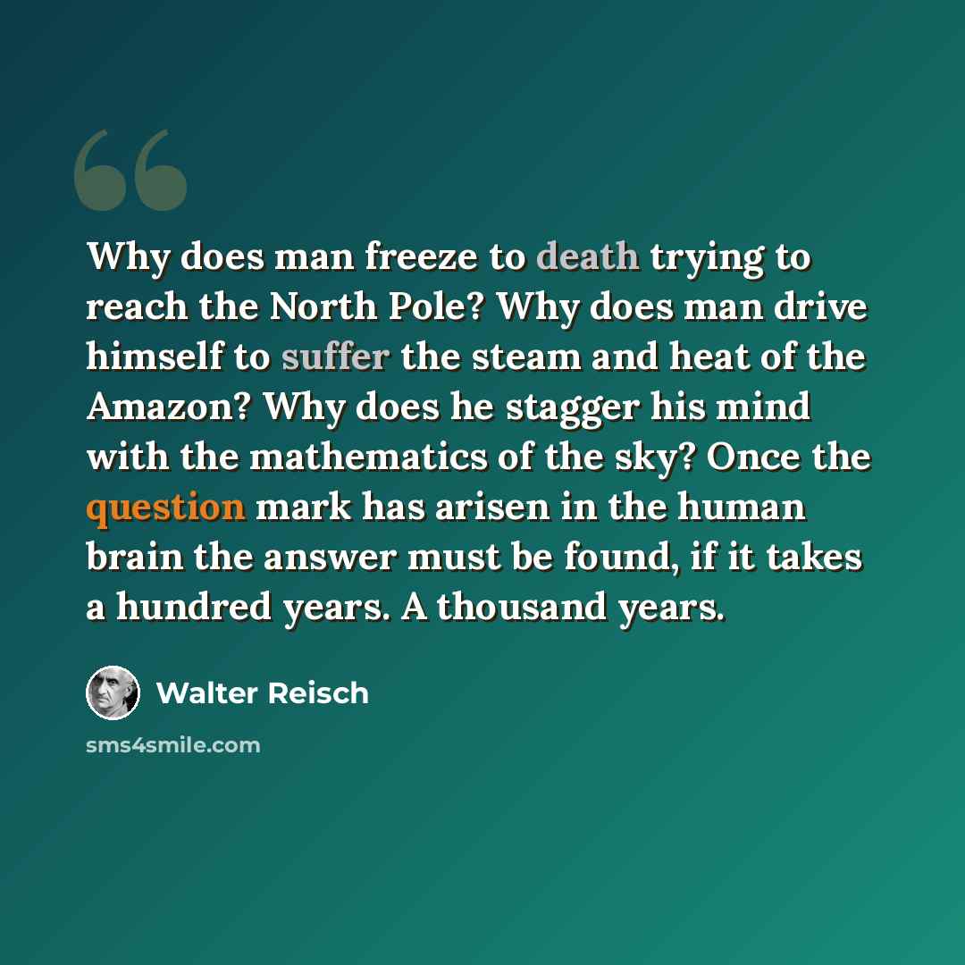 “Why does man freeze to death trying to reach the North Pole? Why does man drive himself to suffer the steam and heat of the Amazon? Why does he stagger his mind with the mathematics of the sky? Once the question mark has arisen in the human brain the answer must be found, if it takes a hundred…” quote by Walter Reisch