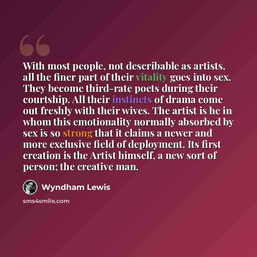 “With most people, not describable as artists, all the finer part of their vitality goes into sex. They become third-rate poets during their courtship. All their instincts of drama come out freshly with their wives. The artist is he in whom this emotionality normally absorbed by sex is so strong…” quote by Wyndham Lewis