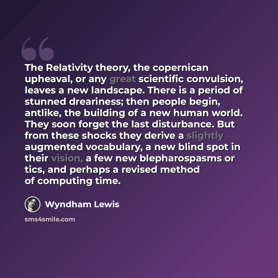 “The Relativity theory, the copernican upheaval, or any great scientific convulsion, leaves a new landscape. There is a period of stunned dreariness; then people begin, antlike, the building of a new human world. They soon forget the last disturbance. But from these shocks they derive a slightly…” quote by Wyndham Lewis