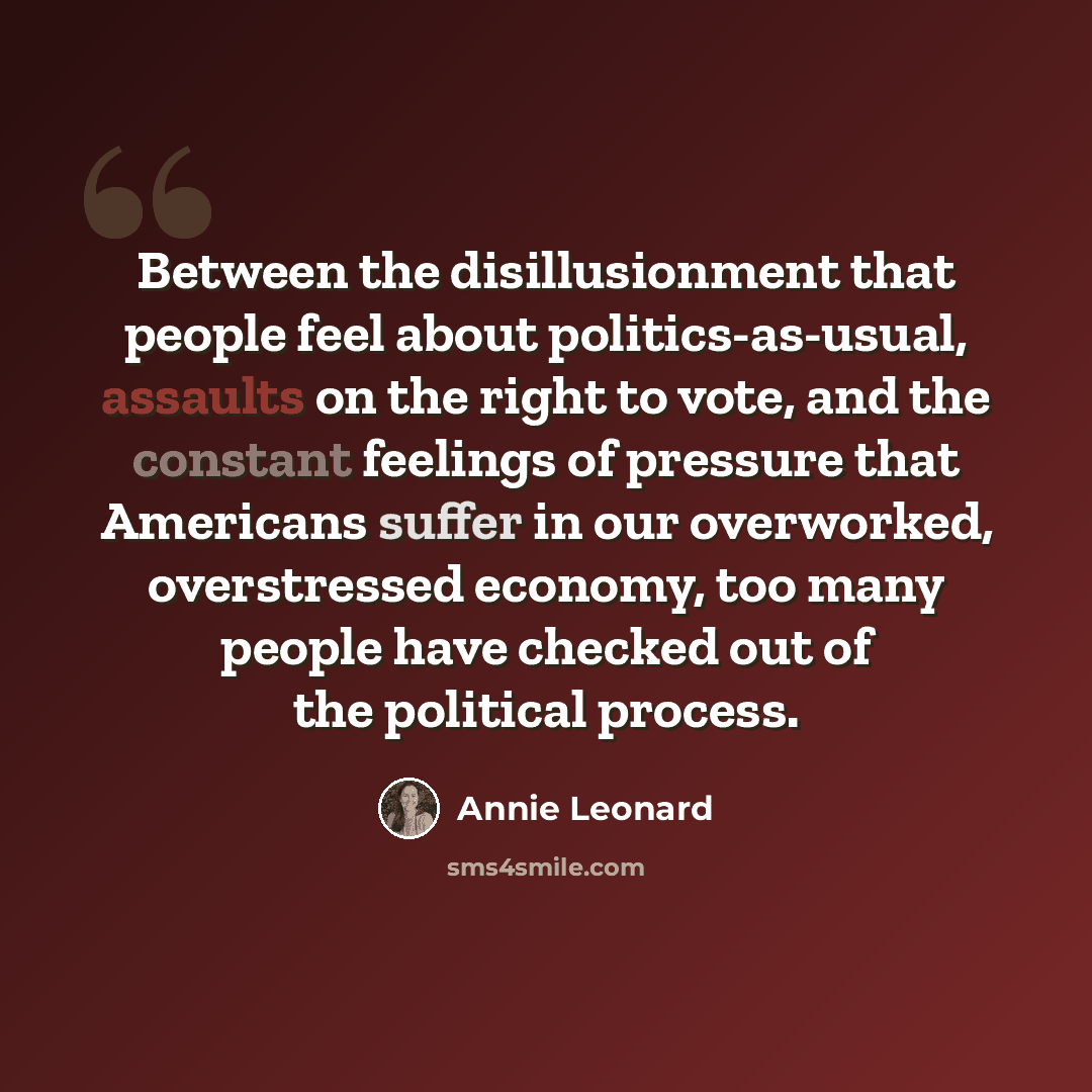 “Between the disillusionment that people feel about politics-as-usual, assaults on the right to vote, and the constant feelings of pressure that Americans suffer in our overworked, overstressed economy, too many people have checked out of the political process.” quote by Annie Leonard