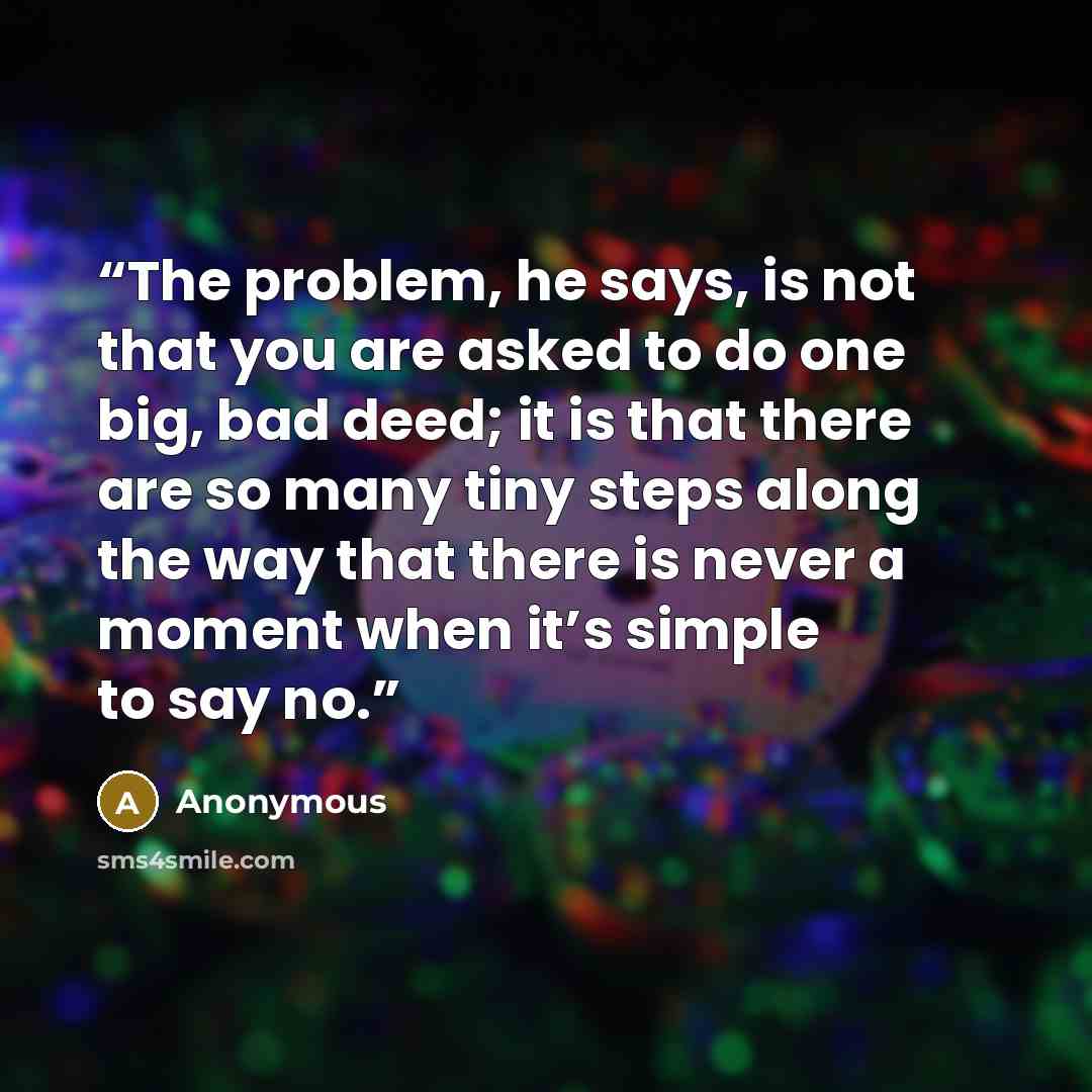 “The problem, he says, is not that you are asked to do one big, bad deed; it is that there are so many tiny steps along the way that there is never a moment when it’s simple to say no.” quote by Anonymous