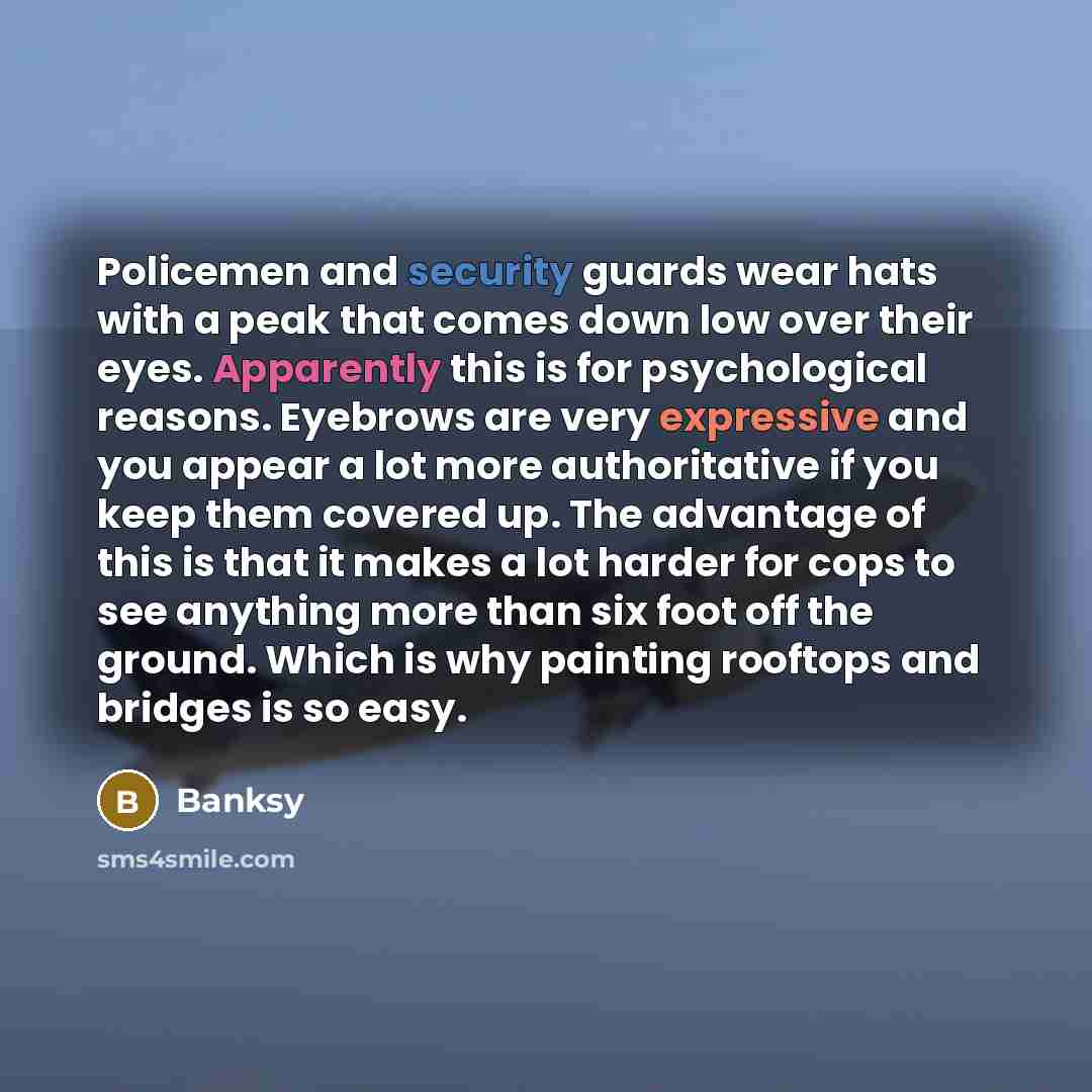 “Policemen and security guards wear hats with a peak that comes down low over their eyes. Apparently this is for psychological reasons. Eyebrows are very expressive and you appear a lot more authoritative if you keep them covered up. The advantage of this is that it makes a lot harder for cops to…” quote by Banksy