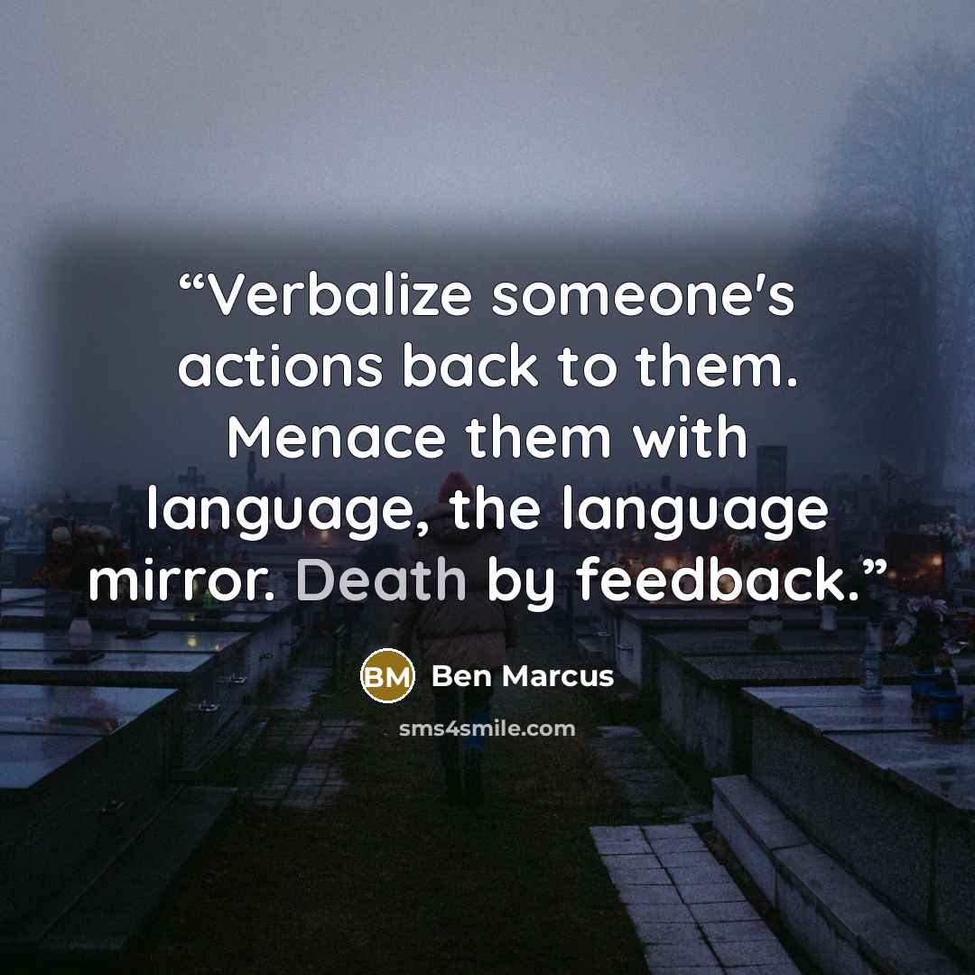“Verbalize someone's actions back to them. Menace them with language, the language mirror. Death by feedback.” quote by Ben Marcus