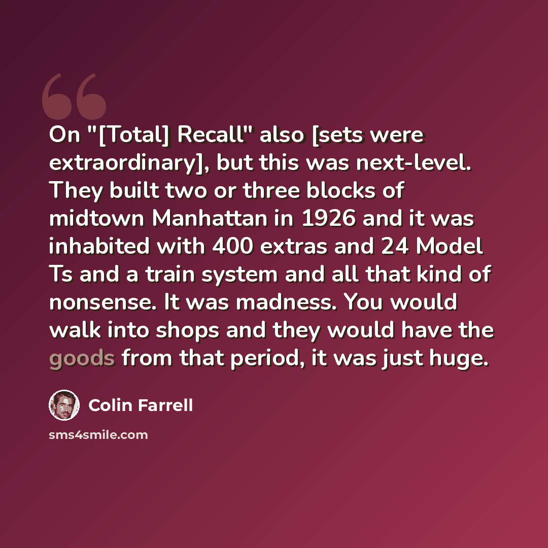 “On "[Total] Recall" also [sets were extraordinary], but this was next-level. They built two or three blocks of midtown Manhattan in 1926 and it was inhabited with 400 extras and 24 Model Ts and a train system and all that kind of nonsense. It was madness. You would walk into shops and they would…” quote by Colin Farrell