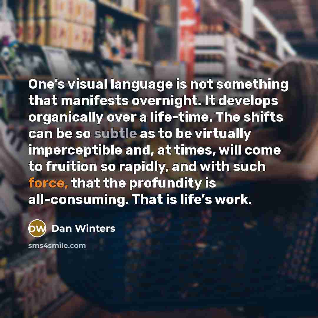 “One’s visual language is not something that manifests overnight. It develops organically over a life-time. The shifts can be so subtle as to be virtually imperceptible and, at times, will come to fruition so rapidly, and with such force, that the profundity is all-consuming. That is life’s work.” quote by Dan Winters