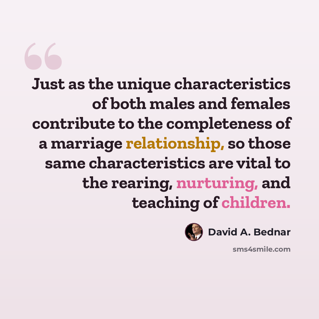 “Just as the unique characteristics of both males and females contribute to the completeness of a marriage relationship, so those same characteristics are vital to the rearing, nurturing, and teaching of children.” quote by David A. Bednar