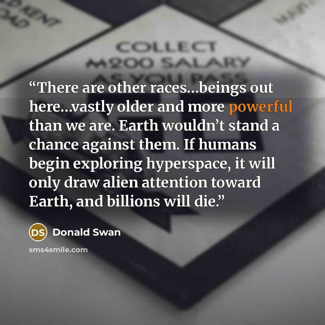 “There are other races…beings out here…vastly older and more powerful than we are. Earth wouldn’t stand a chance against them. If humans begin exploring hyperspace, it will only draw alien attention toward Earth, and billions will die.” quote by Donald Swan