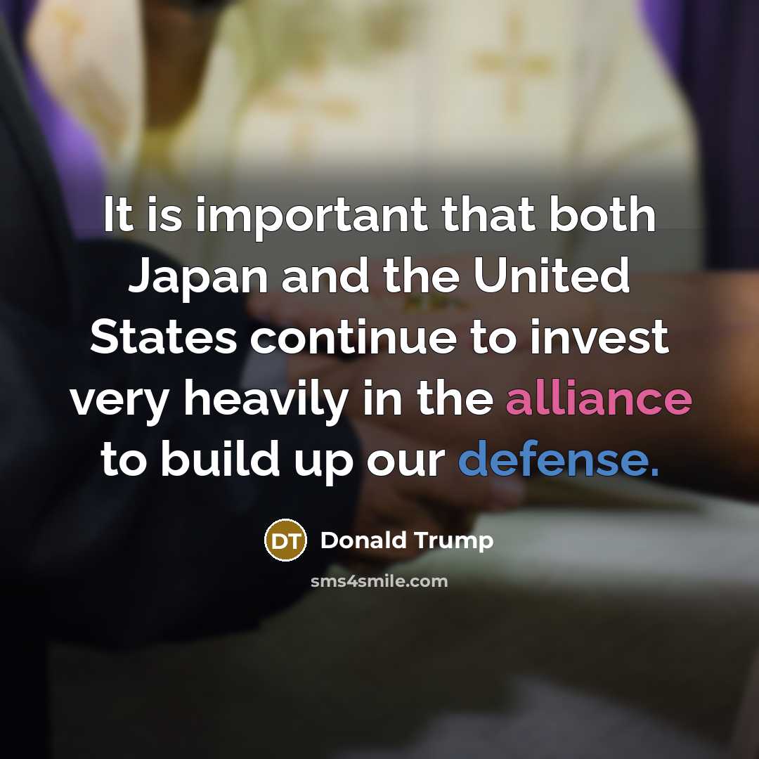 “It is important that both Japan and the United States continue to invest very heavily in the alliance to build up our defense.” quote by Donald Trump