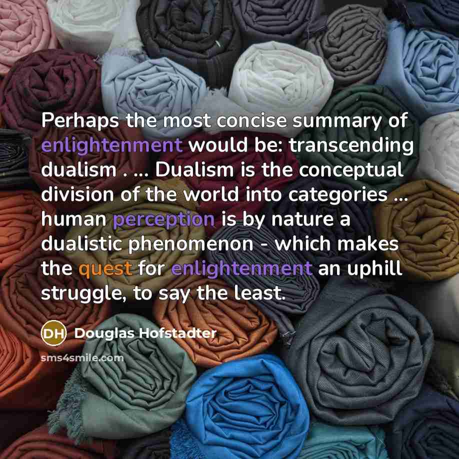 “Perhaps the most concise summary of enlightenment would be: transcending dualism . ... Dualism is the conceptual division of the world into categories ... human perception is by nature a dualistic phenomenon - which makes the quest for enlightenment an uphill struggle, to say the least.” quote by Douglas Hofstadter