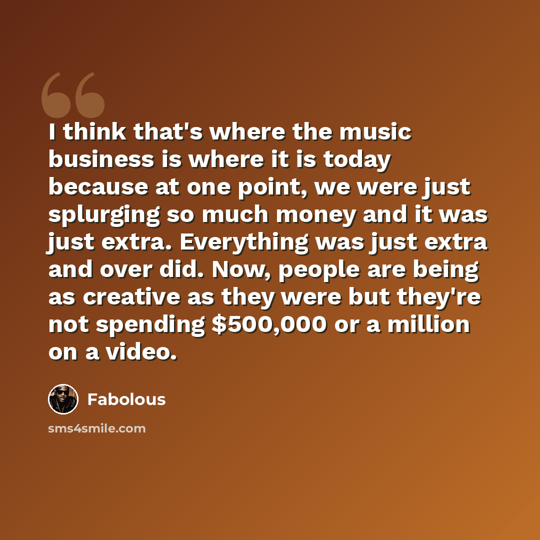 “I think that's where the music business is where it is today because at one point, we were just splurging so much money and it was just extra. Everything was just extra and over did. Now, people are being as creative as they were but they're not spending $500,000 or a million on a video.” quote by Fabolous