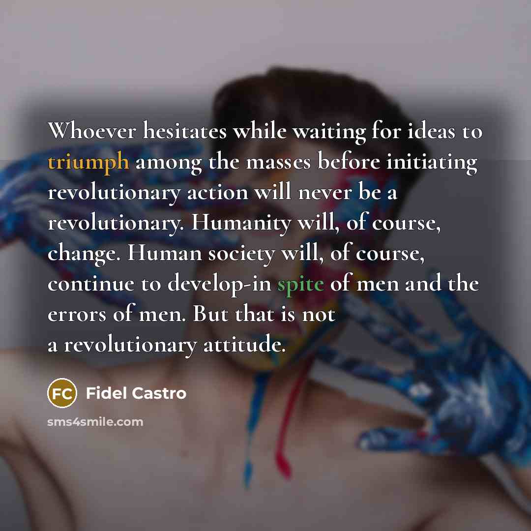 “Whoever hesitates while waiting for ideas to triumph among the masses before initiating revolutionary action will never be a revolutionary. Humanity will, of course, change. Human society will, of course, continue to develop-in spite of men and the errors of men. But that is not a revolutionary…” quote by Fidel Castro