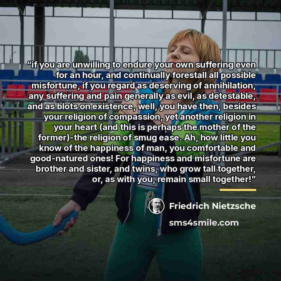 “if you are unwilling to endure your own suffering even for an hour, and continually forestall all possible misfortune, if you regard as deserving of annihilation, any suffering and pain generally as evil, as detestable, and as blots on existence, well, you have then, besides your religion of…” quote by Friedrich Nietzsche