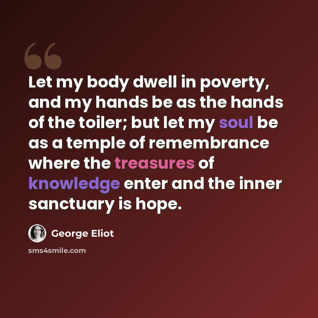 “Let my body dwell in poverty, and my hands be as the hands of the toiler; but let my soul be as a temple of remembrance where the treasures of knowledge enter and the inner sanctuary is hope.” quote by George Eliot