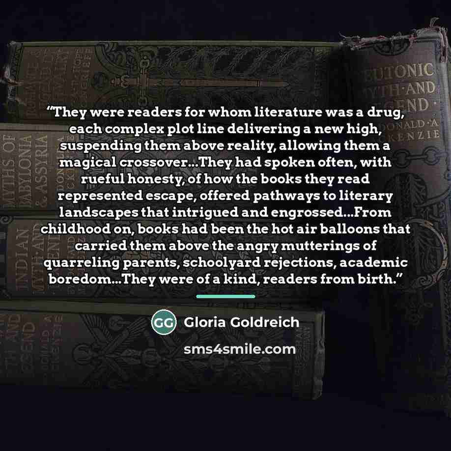 “They were readers for whom literature was a drug, each complex plot line delivering a new high, suspending them above reality, allowing them a magical crossover...They had spoken often, with rueful honesty, of how the books they read represented escape, offered pathways to literary landscapes that…” quote by Gloria Goldreich