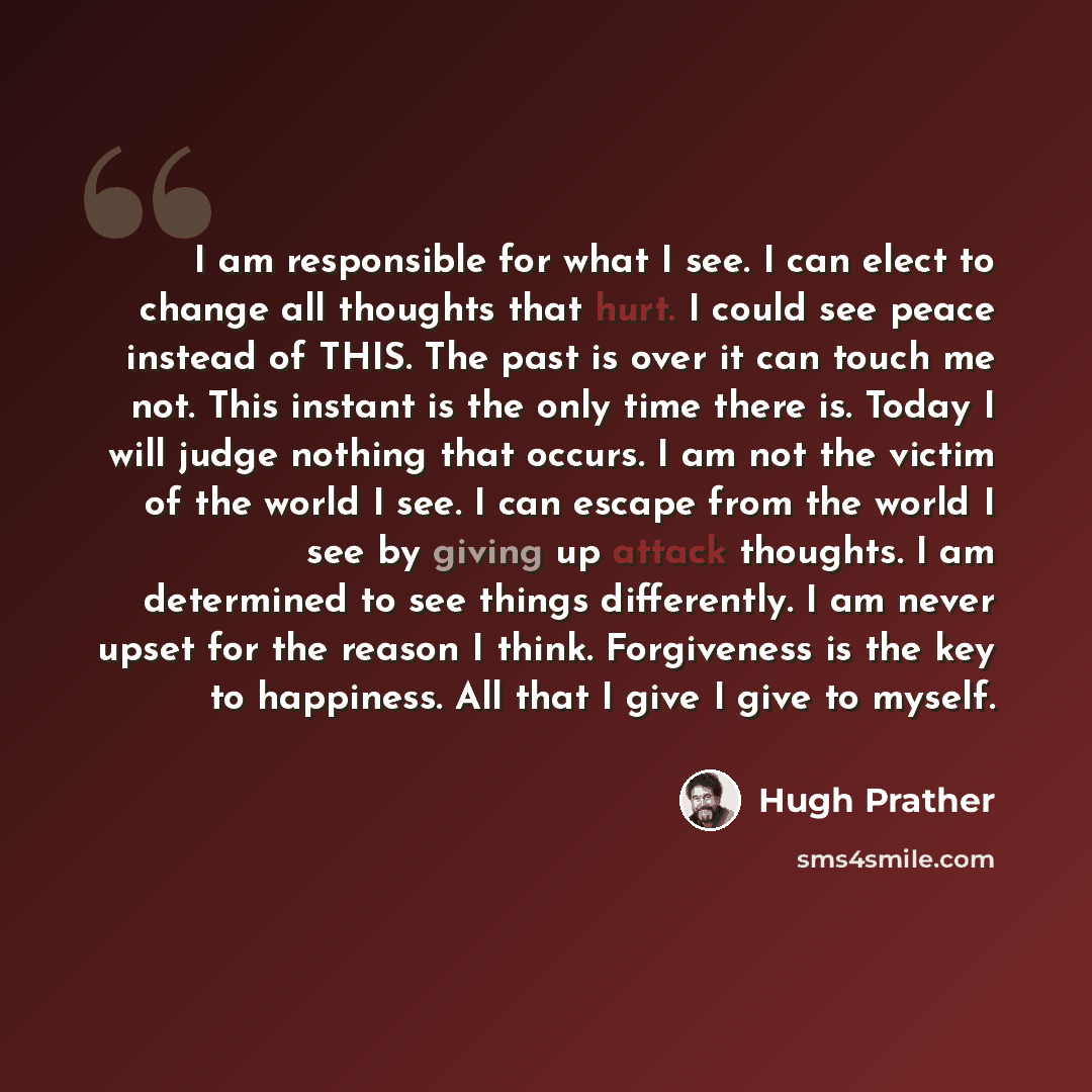 “I am responsible for what I see. I can elect to change all thoughts that hurt. I could see peace instead of THIS. The past is over it can touch me not. This instant is the only time there is. Today I will judge nothing that occurs. I am not the victim of the world I see. I can escape from the…” quote by Hugh Prather