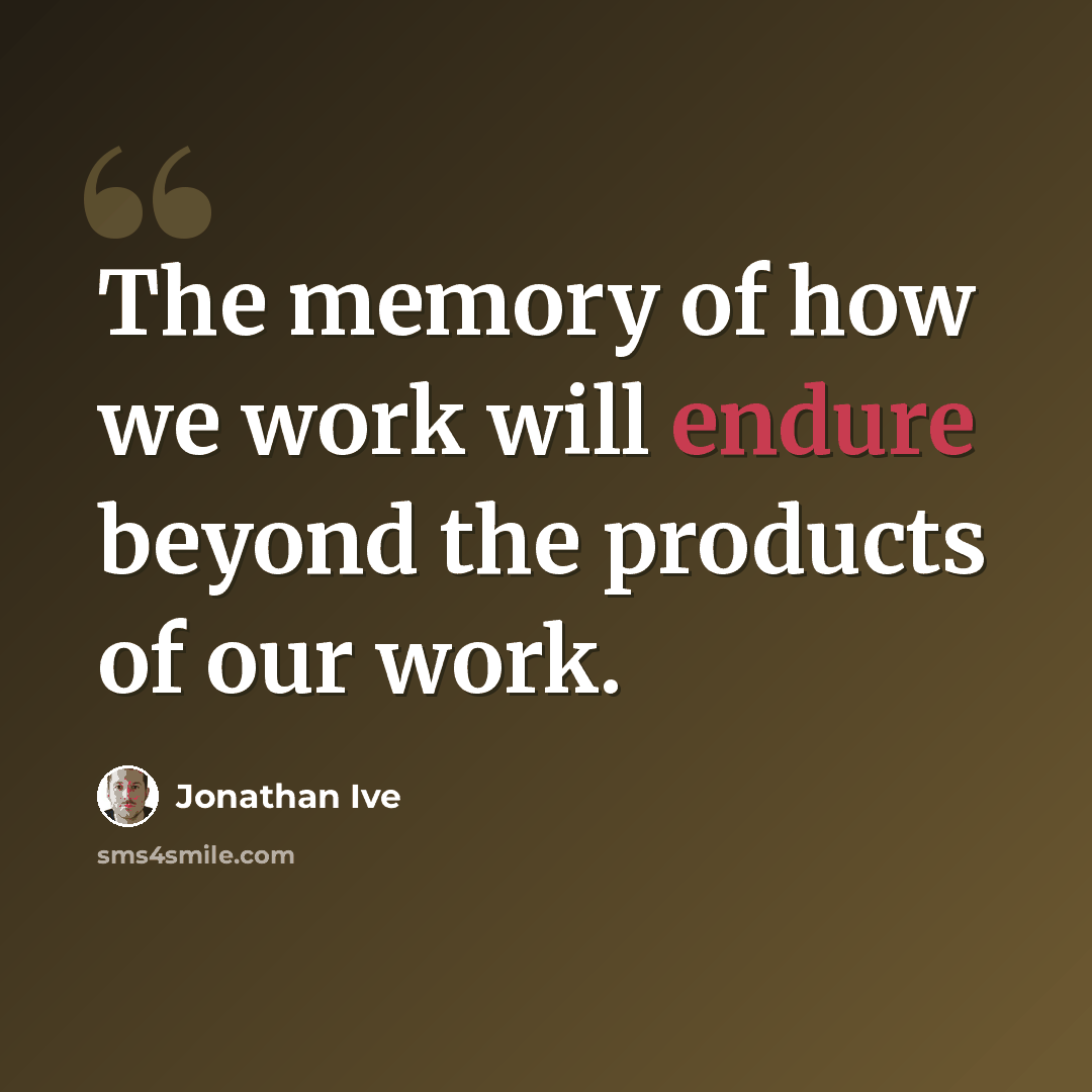“The memory of how we work will endure beyond the products of our work.” quote by Jonathan Ive