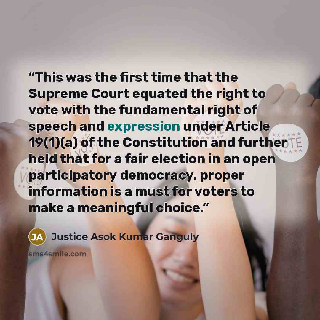 “This was the first time that the Supreme Court equated the right to vote with the fundamental right of speech and expression under Article 19(1)(a) of the Constitution and further held that for a fair election in an open participatory democracy, proper information is a must for voters to make a…” quote by Justice Asok Kumar Ganguly