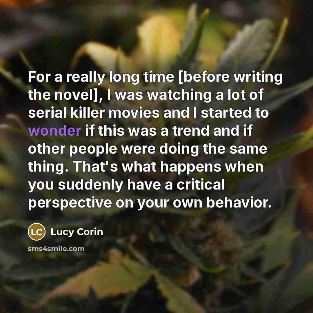 “For a really long time [before writing the novel], I was watching a lot of serial killer movies and I started to wonder if this was a trend and if other people were doing the same thing. That's what happens when you suddenly have a critical perspective on your own behavior.” quote by Lucy Corin