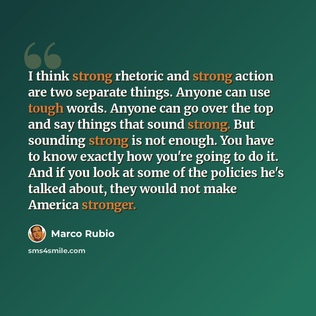 “I think strong rhetoric and strong action are two separate things. Anyone can use tough words. Anyone can go over the top and say things that sound strong. But sounding strong is not enough. You have to know exactly how you're going to do it. And if you look at some of the policies he's talked…” quote by Marco Rubio