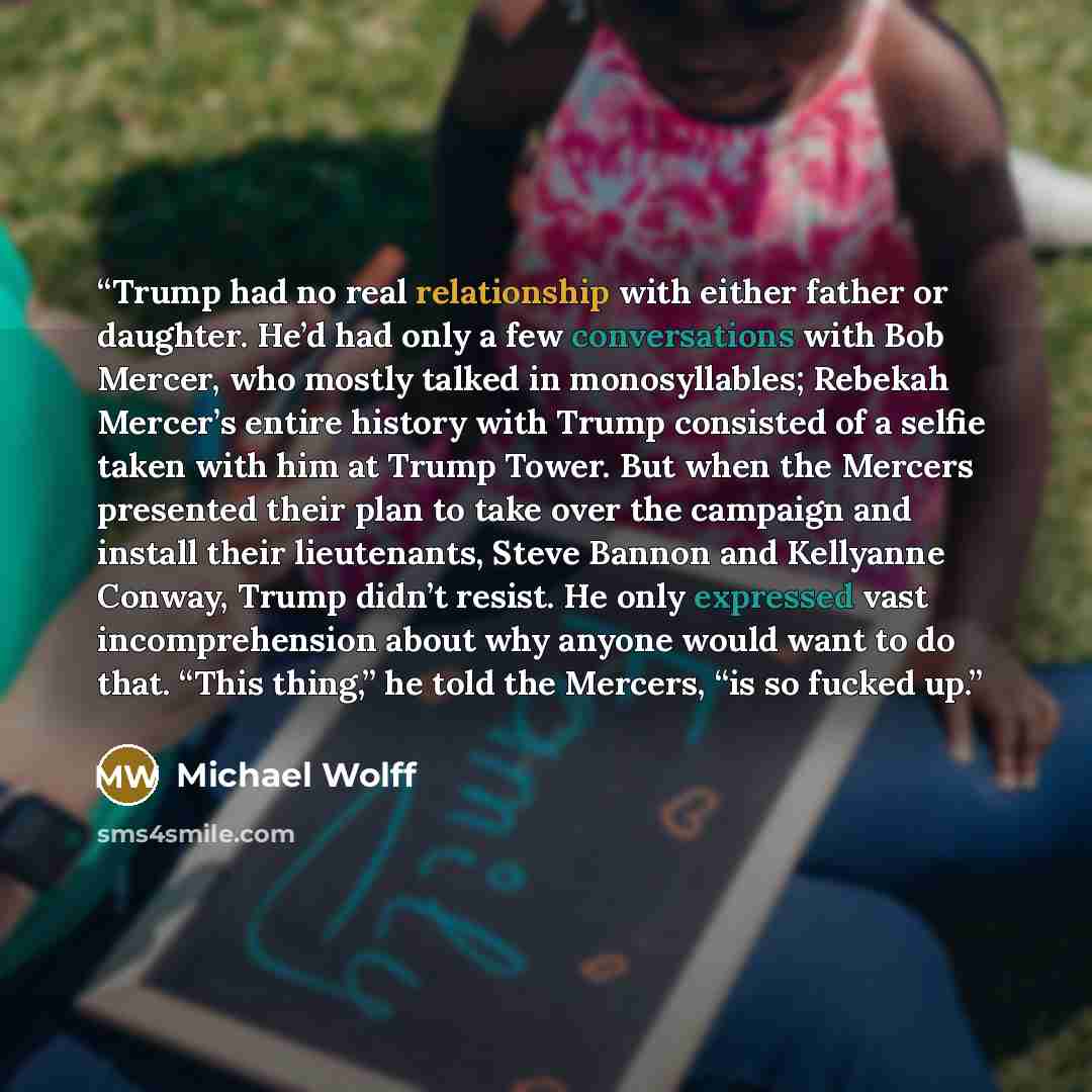 “Trump had no real relationship with either father or daughter. He’d had only a few conversations with Bob Mercer, who mostly talked in monosyllables; Rebekah Mercer’s entire history with Trump consisted of a selfie taken with him at Trump Tower. But when the Mercers presented their plan to take…” quote by Michael Wolff