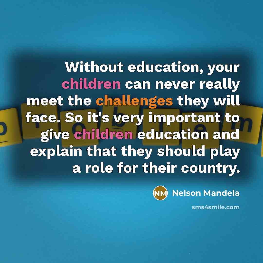 “Without education, your children can never really meet the challenges they will face. So it's very important to give children education and explain that they should play a role for their country.” quote by Nelson Mandela