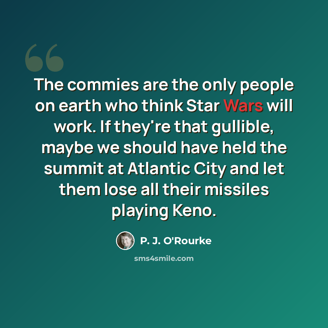 “The commies are the only people on earth who think Star Wars will work. If they're that gullible, maybe we should have held the summit at Atlantic City and let them lose all their missiles playing Keno.” quote by P. J. O'Rourke