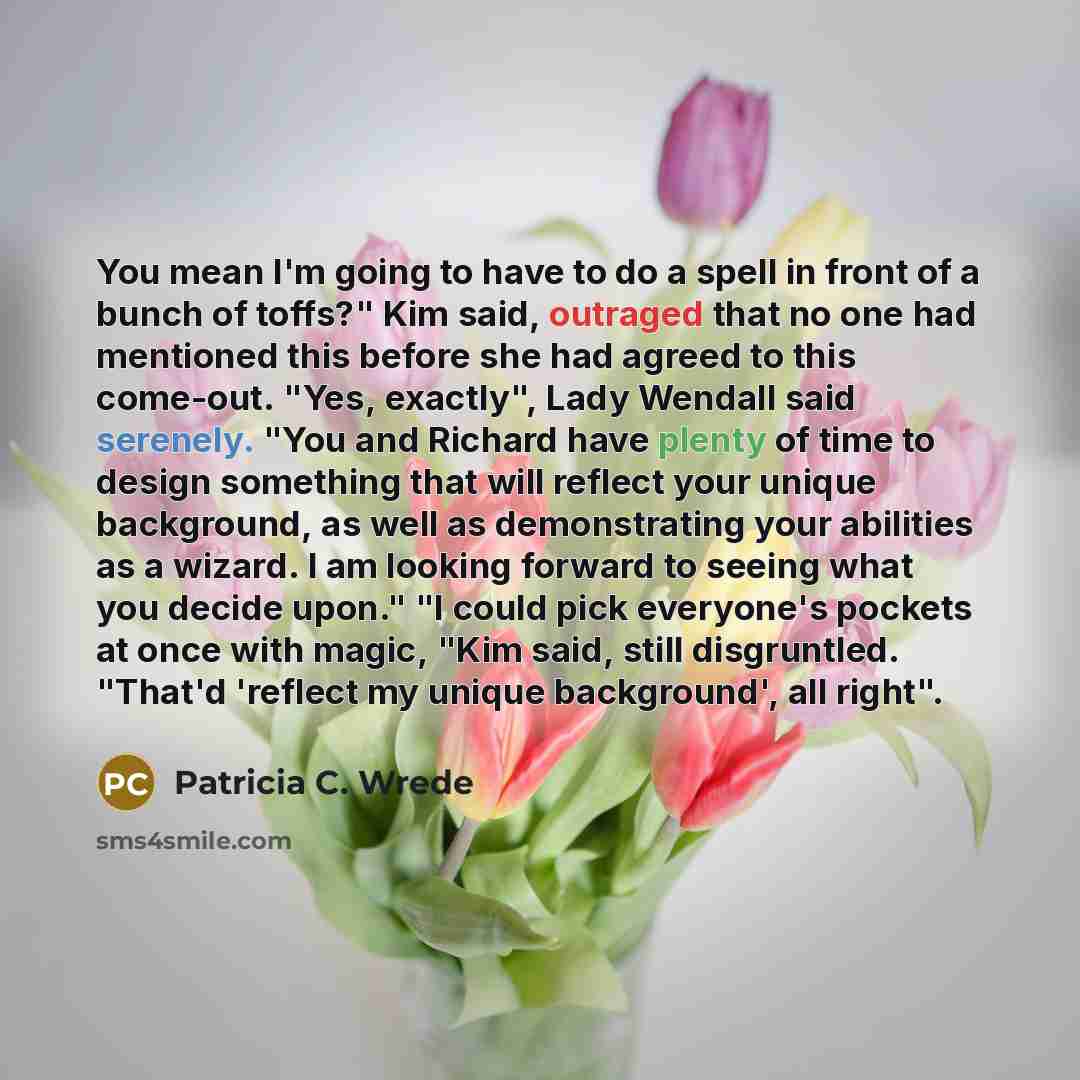 “You mean I'm going to have to do a spell in front of a bunch of toffs?" Kim said, outraged that no one had mentioned this before she had agreed to this come-out. "Yes, exactly", Lady Wendall said serenely. "You and Richard have plenty of time to design something that will reflect your unique…” quote by Patricia C. Wrede