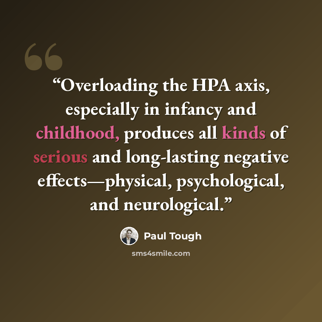 “Overloading the HPA axis, especially in infancy and childhood, produces all kinds of serious and long-lasting negative effects—physical, psychological, and neurological.” quote by Paul Tough