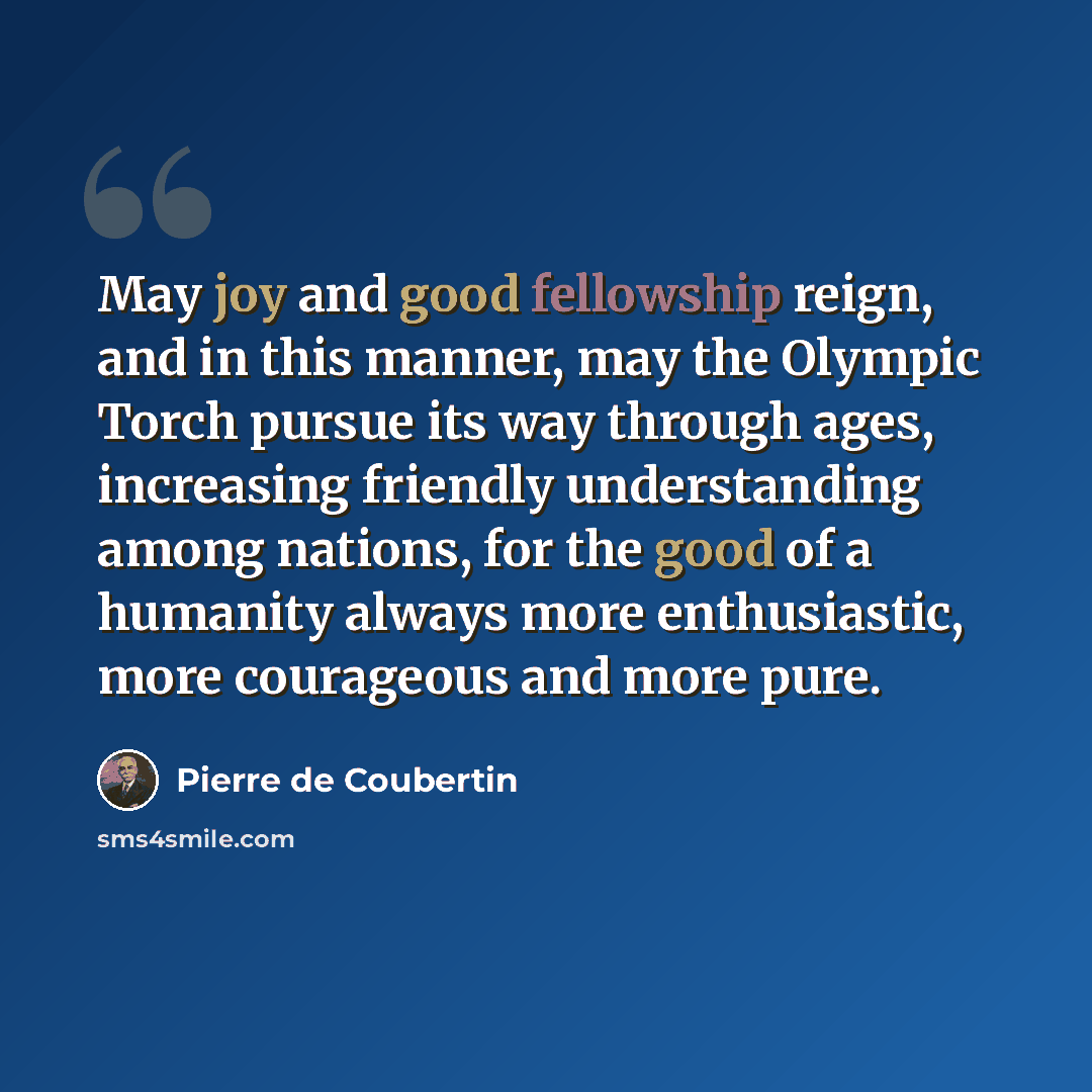 “May joy and good fellowship reign, and in this manner, may the Olympic Torch pursue its way through ages, increasing friendly understanding among nations, for the good of a humanity always more enthusiastic, more courageous and more pure.” quote by Pierre de Coubertin