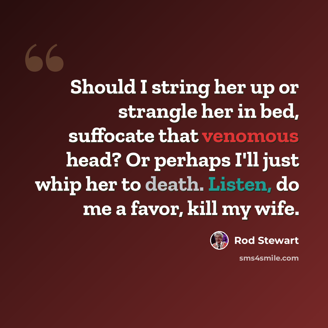 “Should I string her up or strangle her in bed, suffocate that venomous head? Or perhaps I'll just whip her to death. Listen, do me a favor, kill my wife.” quote by Rod Stewart
