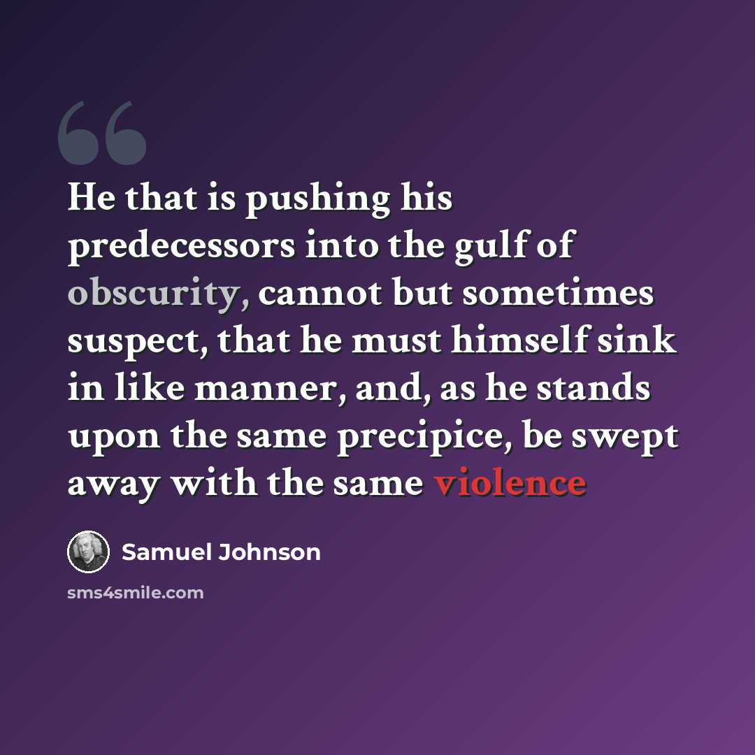 “He that is pushing his predecessors into the gulf of obscurity, cannot but sometimes suspect, that he must himself sink in like manner, and, as he stands upon the same precipice, be swept away with the same violence” quote by Samuel Johnson
