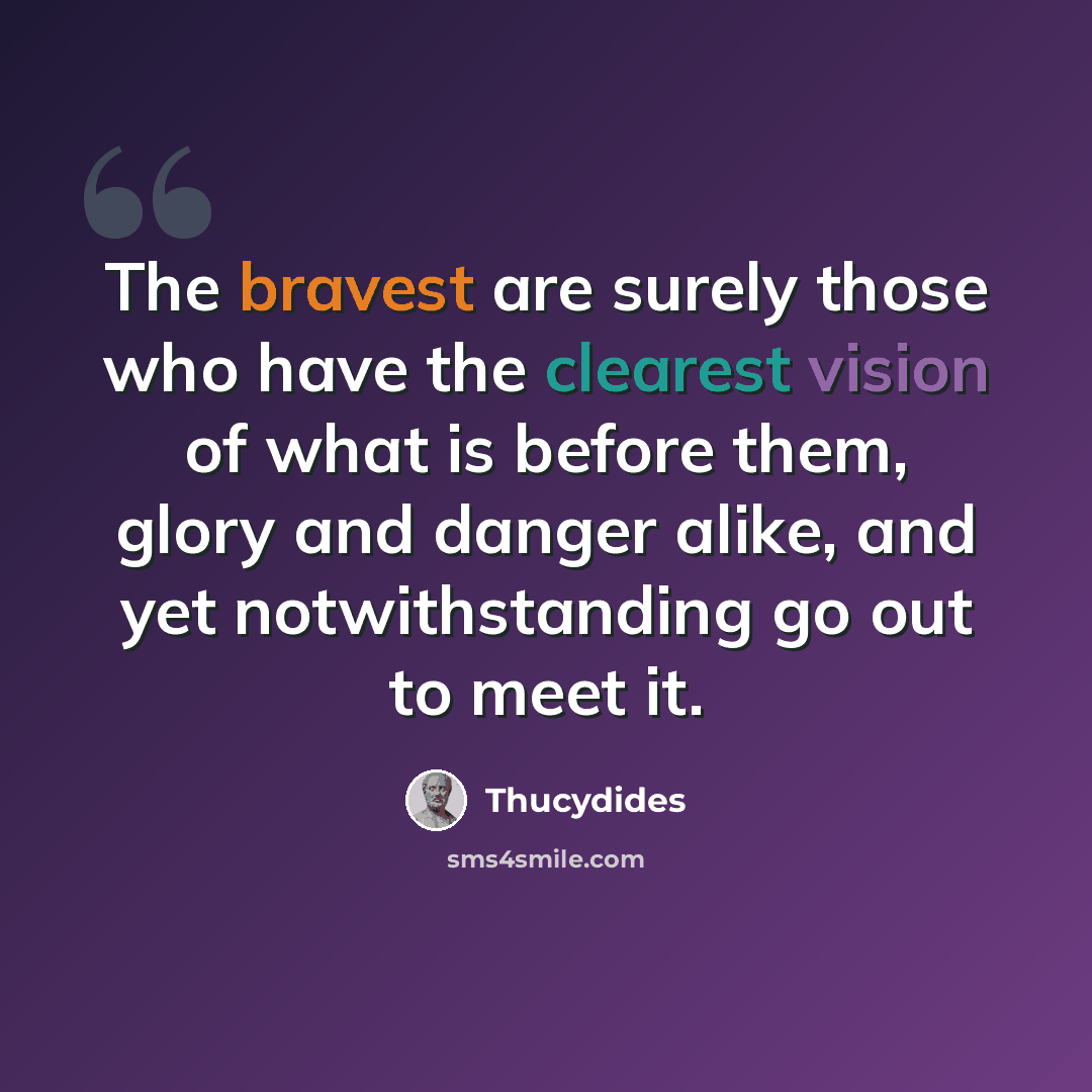 “The bravest are surely those who have the clearest vision of what is before them, glory and danger alike, and yet notwithstanding go out to meet it.” quote by Thucydides