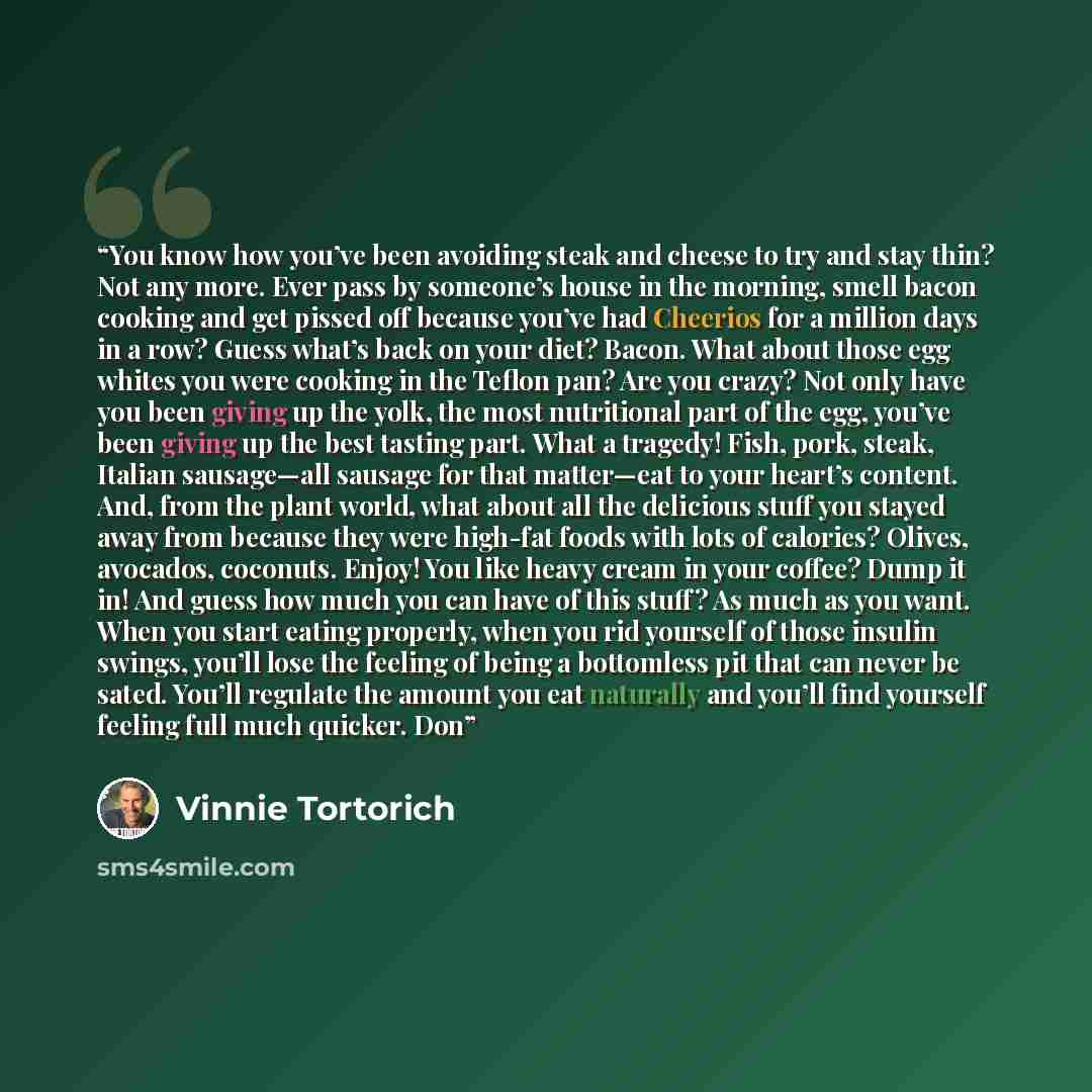 “You know how you’ve been avoiding steak and cheese to try and stay thin? Not any more. Ever pass by someone’s house in the morning, smell bacon cooking and get pissed off because you’ve had Cheerios for a million days in a row? Guess what’s back on your diet? Bacon. What about those egg whites you…” quote by Vinnie Tortorich