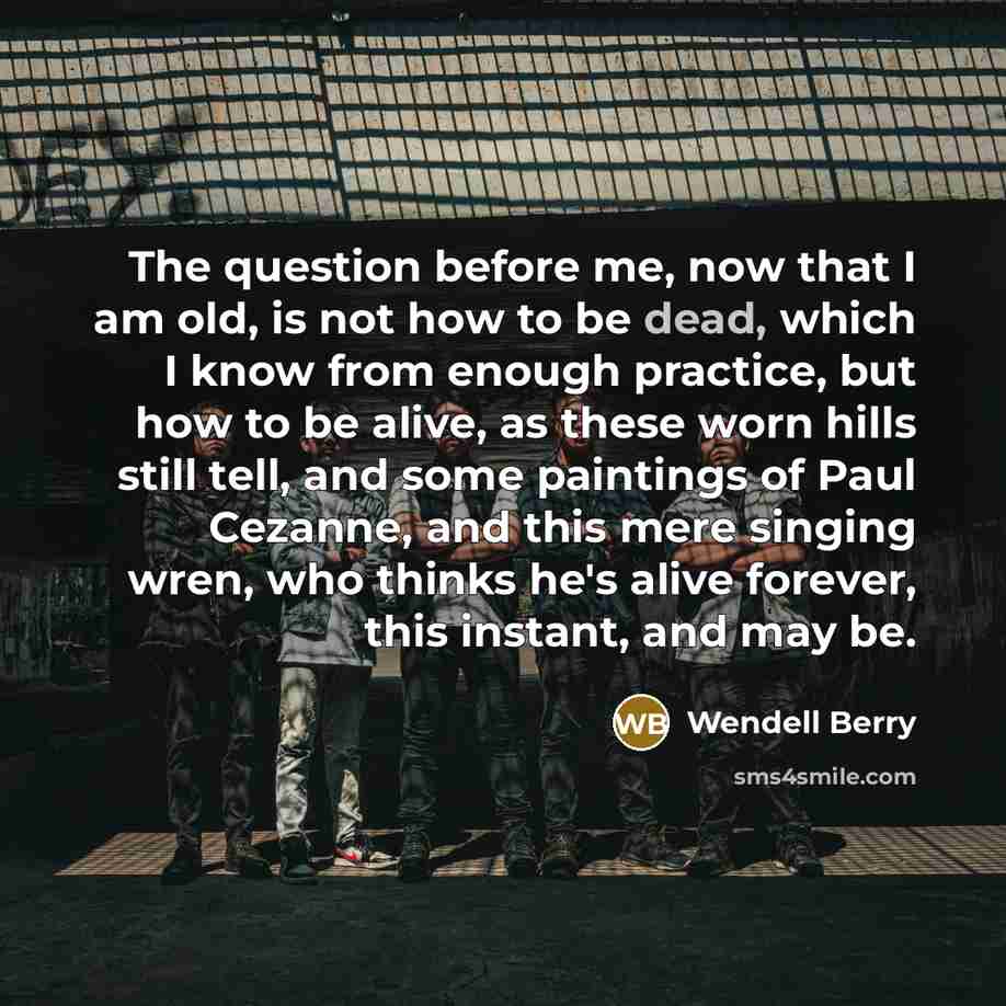 “The question before me, now that I am old, is not how to be dead, which I know from enough practice, but how to be alive, as these worn hills still tell, and some paintings of Paul Cezanne, and this mere singing wren, who thinks he's alive forever, this instant, and may be.” quote by Wendell Berry