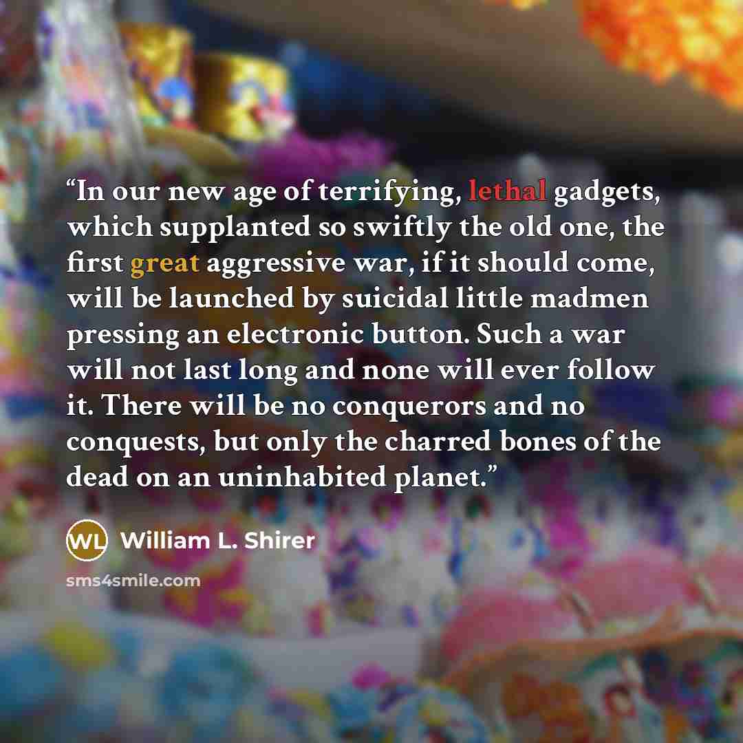 “In our new age of terrifying, lethal gadgets, which supplanted so swiftly the old one, the first great aggressive war, if it should come, will be launched by suicidal little madmen pressing an electronic button. Such a war will not last long and none will ever follow it. There will be no…” quote by William L. Shirer
