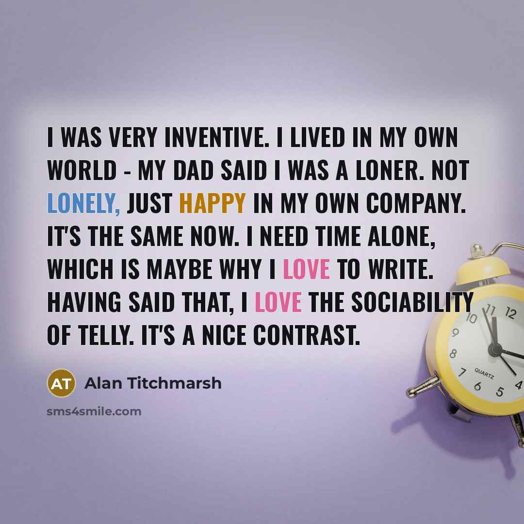 “I was very inventive. I lived in my own world - my dad said I was a loner. Not lonely, just happy in my own company. It's the same now. I need time alone, which is maybe why I love to write. Having said that, I love the sociability of telly. It's a nice contrast.” quote by Alan Titchmarsh