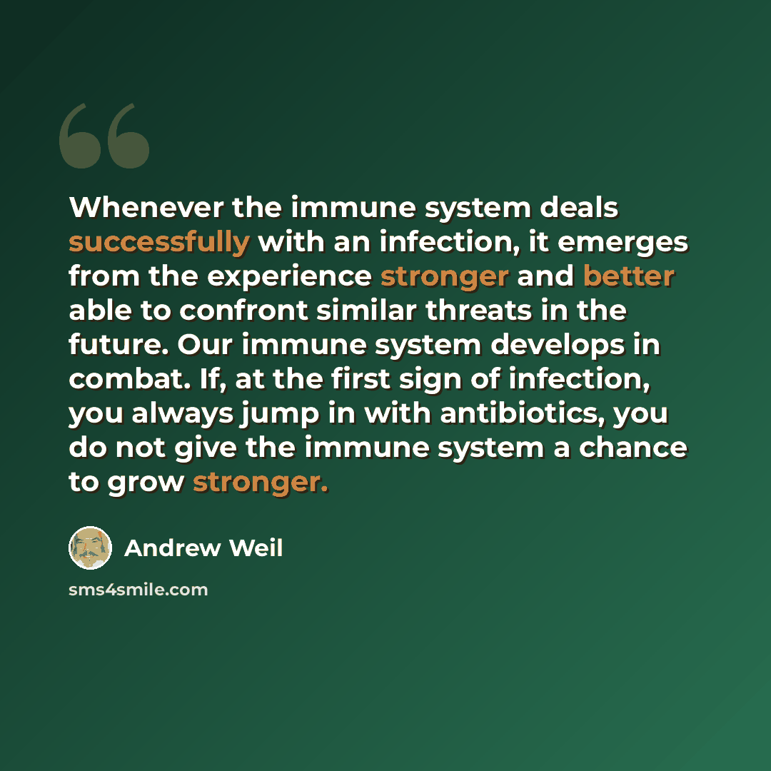 “Whenever the immune system deals successfully with an infection, it emerges from the experience stronger and better able to confront similar threats in the future. Our immune system develops in combat. If, at the first sign of infection, you always jump in with antibiotics, you do not give the…” quote by Andrew Weil