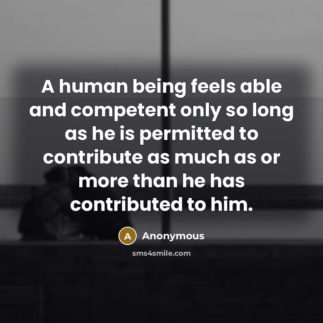 “A human being feels able and competent only so long as he is permitted to contribute as much as or more than he has contributed to him.” quote by Anonymous